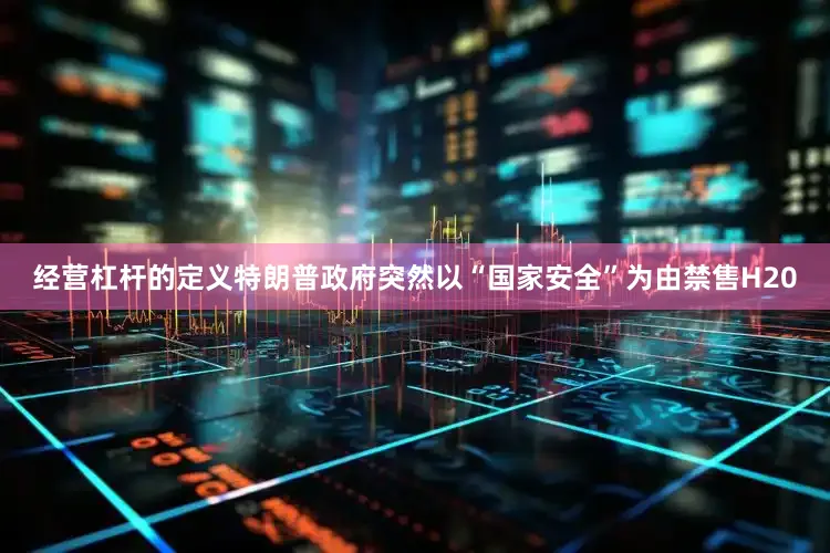 经营杠杆的定义特朗普政府突然以“国家安全”为由禁售H20