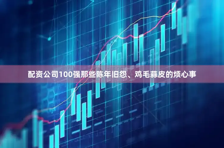 配资公司100强那些陈年旧怨、鸡毛蒜皮的烦心事